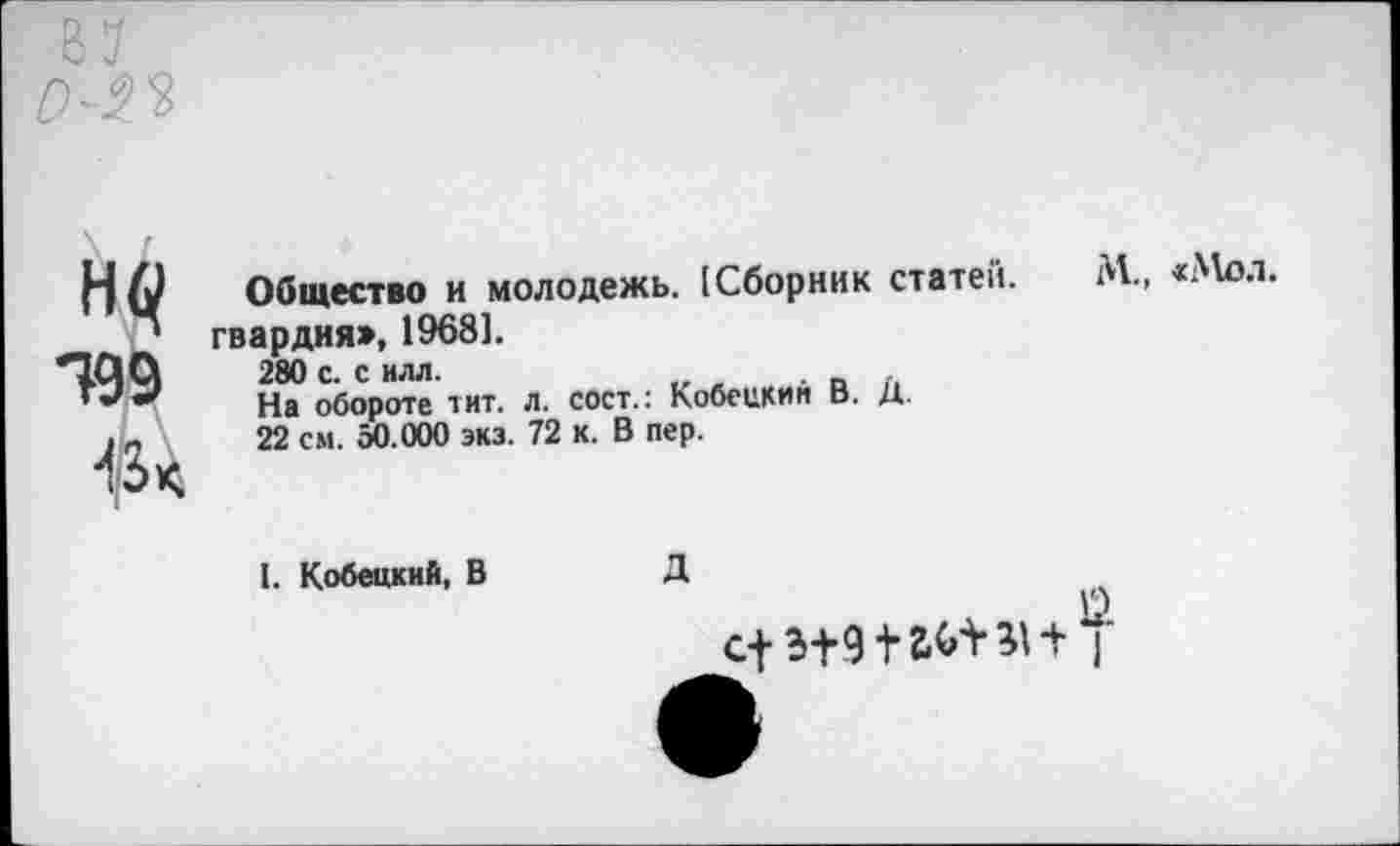 ﻿499
43 <
Общество и молодежь. [Сборник статей, гвардия», 1968].
280 с. с илл.
На обороте тит. л. сост.: Кобецкий В. Д.
22 см. 50.000 экз. 72 к. В пер.
I. Кобецкий, В
Д